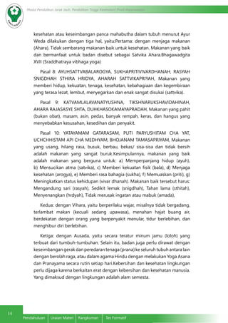 14
Modul Pendidikan Jarak Jauh, Pendidikan Tinggi Kesehatan Prodi Keperawatan
Pendahuluan	 Uraian Materi	 Rangkuman	 Tes Formatif
kesehatan atau keseimbangan panca mahabutha dalam tubuh menurut Ayur
Weda dilakukan dengan tiga hal, yaitu:Pertama: dengan menjaga makanan
(Ahara). Tidak sembarang makanan baik untuk kesehatan. Makanan yang baik
dan bermanfaat untuk badan disebut sebagai Satvika Ahara.Bhagawadgita
XVII (Sraddhatraya vibhaga yoga)
Pasal 8: AYUHSATTVABALAROGYA, SUKHAPRITIVIVARDHANAH, RASYAH
SNIGDHAH STHIRA HRIDYA, AHARAH SATTVIKAPRIYAH, Makanan yang
memberi hidup, kekuatan, tenaga, kesehatan, kebahagiaan dan kegembiraan
yang terasa lezat, lembut, menyegarkan dan enak sangat disukai (sattvika).
Pasal 9: KATVAMLALAVANATYUSHNA, TIKSHNARUKSHAVIDAHINAH,
AHARA RAJASASYE SHTA, DUHKHASOKAMAYAPRADAH, Makanan yang pahit
(bukan obat), masam, asin, pedas, banyak rempah, keras, dan hangus yang
menyebabkan kesusahan, kesedihan dan penyakit.
Pasal 10: YATAYAMAM GATARASAM, PUTI PARYUSHITAM CHA YAT,
UCHCHHISTAM API CHA MEDHYAM, BHOJANAM TAMASAPRIYAM, Makanan
yang usang, hilang rasa, busuk, berbau, bekas/ sisa-sisa dan tidak bersih
adalah makanan yang sangat buruk.Kesimpulannya, makanan yang baik
adalah makanan yang berguna untuk: a) Memperpanjang hidup (ayuh),
b) Mensucikan atma (satvika), c) Memberi kekuatan fisik (bala), d) Menjaga
kesehatan (arogya), e) Memberi rasa bahagia (sukha), f) Memuaskan (priti), g)
Meningkatkan status kehidupan (vivar dhanah). Makanan baik tersebut harus:
Mengandung sari (rasyah), Sedikit lemak (snigdhah), Tahan lama (sthitah),
Menyenangkan (hrdyah), Tidak merusak ingatan atau mabuk (amada),
Kedua: dengan Vihara, yaitu berperilaku wajar, misalnya tidak bergadang,
terlambat makan (kecuali sedang upawasa), menahan hajat buang air,
berdekatan dengan orang yang berpenyakit menular, tidur berlebihan, dan
menghibur diri berlebihan.
Ketiga: dengan Ausada, yaitu secara teratur minum jamu (loloh) yang
terbuat dari tumbuh-tumbuhan. Selain itu, badan juga perlu dirawat dengan
keseimbangan gerak dan peredaran tenaga (prana) ke seluruh tubuh antara lain
dengan berolah raga, atau dalam agama Hindu dengan melakukan Yoga Asana
dan Pranayama secara rutin setiap hari.Kebersihan dan kesehatan lingkungan
perlu dijaga karena berkaitan erat dengan kebersihan dan kesehatan manusia.
Yang dimaksud dengan lingkungan adalah alam semesta.
 