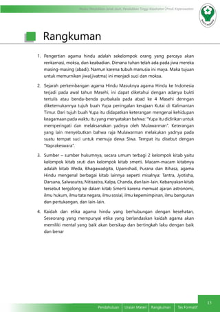 Modul Pendidikan Jarak Jauh, Pendidikan Tinggi Kesehatan Prodi Keperawatan
15
Pendahuluan	 Uraian Materi	 Rangkuman	 Tes Formatif
Rangkuman
1.	 Pengertian agama hindu adalah sekelompok orang yang percaya akan
renkarnasi, moksa, dan keabadian. Dimana tuhan telah ada pada jiwa mereka
masing-masing (abadi). Namun karena tubuh manusia ini maya. Maka tujuan
untuk memurnikan jiwa(jivatma) ini menjadi suci dan moksa.
2.	 Sejarah perkembangan agama Hindu Masuknya agama Hindu ke Indonesia
terjadi pada awal tahun Masehi, ini dapat diketahui dengan adanya bukti
tertulis atau benda-benda purbakala pada abad ke 4 Masehi denngan
diketemukannya tujuh buah Yupa peningalan kerajaan Kutai di Kalimantan
Timur. Dari tujuh buah Yupa itu didapatkan keterangan mengenai kehidupan
keagamaan pada waktu itu yang menyatakan bahwa: “Yupa itu didirikan untuk
memperingati dan melaksanakan yadnya oleh Mulawarman”. Keterangan
yang lain menyebutkan bahwa raja Mulawarman melakukan yadnya pada
suatu tempat suci untuk memuja dewa Siwa. Tempat itu disebut dengan
“Vaprakeswara”.
3.	 Sumber – sumber hukumnya, secara umum terbagi 2 kelompok kitab yaitu
kelompok kitab sruti dan kelompok kitab smerti. Macam-macam kitabnya
adalah kitab Weda, Bhagawadgita, Upanishad, Purana dan Itihasa, agama
Hindu mengenal berbagai kitab lainnya seperti misalnya: Tantra, Jyotisha,
Darsana, Salwasutra, Nitisastra, Kalpa, Chanda, dan lain-lain. Kebanyakan kitab
tersebut tergolong ke dalam kitab Smerti karena memuat ajaran astronomi,
ilmu hukum, ilmu tata negara, ilmu sosial, ilmu kepemimpinan, ilmu bangunan
dan pertukangan, dan lain-lain.
4.	 Kaidah dan etika agama hindu yang berhubungan dengan kesehatan,
Seseorang yang mempunyai etika yang berlandaskan kaidah agama akan
memiliki mental yang baik akan bersikap dan bertingkah laku dengan baik
dan benar
 
