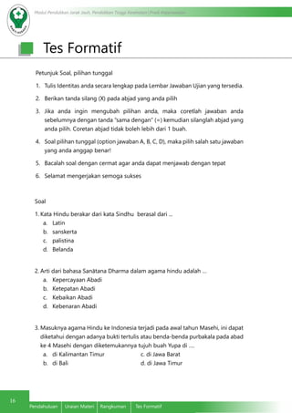 Modul Pendidikan Jarak Jauh, Pendidikan Tinggi Kesehatan Prodi Keperawatan
16
Pendahuluan	 Uraian Materi	 Rangkuman	 Tes Formatif
Tes Formatif
Petunjuk Soal, pilihan tunggal
1.	 Tulis Identitas anda secara lengkap pada Lembar Jawaban Ujian yang tersedia.
2.	 Berikan tanda silang (X) pada abjad yang anda pilih
3.	 Jika anda ingin mengubah pilihan anda, maka coretlah jawaban anda
sebelumnya dengan tanda ”sama dengan” (=) kemudian silanglah abjad yang
anda pilih. Coretan abjad tidak boleh lebih dari 1 buah.
4.	 Soal pilihan tunggal (option jawaban A, B, C, D), maka pilih salah satu jawaban
yang anda anggap benar!
5.	 Bacalah soal dengan cermat agar anda dapat menjawab dengan tepat
6.	 Selamat mengerjakan semoga sukses
Soal
1.	Kata Hindu berakar dari kata Sindhu berasal dari ...
a.	Latin
b.	sanskerta
c.	 palistina 	
d.	Belanda
2.	Arti dari bahasa Sanātana Dharma dalam agama hindu adalah …
a.	 Kepercayaan Abadi
b.	 Ketepatan Abadi
c.	 Kebaikan Abadi
d.	 Kebenaran Abadi
3.	Masuknya agama Hindu ke Indonesia terjadi pada awal tahun Masehi, ini dapat
diketahui dengan adanya bukti tertulis atau benda-benda purbakala pada abad
ke 4 Masehi dengan diketemukannya tujuh buah Yupa di ….
a.	 di Kalimantan Timur			 c. di Jawa Barat
b.	 di Bali					 d. di Jawa Timur
 
