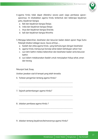 17
Modul Pendidikan Jarak Jauh, Pendidikan Tinggi Kesehatan Prodi Keperawatan
Pendahuluan	 Uraian Materi	 Rangkuman	 Tes Formatif
4.	agama hindu tidak dapat diketahui secara pasti siapa pembawa ajaran-
ajarannya. Ini disebabkan agama hindu terbentuk dari beberapa keyakinan
yaitu, keyakinan bangsa
a.	 Bali dan keyakinan bangsa Dwipa.
b.	 india dan keyakinan bangsa Dwipa
c.	 Arya dan keyakinan bangsa Dravida.
d.	 bali dan keyakinan bangsa Nirartha
5.	Menjaga kebersihan, kesehatan dan kesucian badan dalam ajaran Yoga Sutra
Patanjali disebut sebagai sauca. Sauca artinya …
a.	 Kaidah dan etika agama hindu yang berhubungan dengan kesehatan
b.	 agama hindu mempunyai konsep sehat dalam kehidupan sehari-hari
c.	 suci lahir bathin melalui kebersihan dan kesehatan badan serta kesucian
	bathin
d.	 suci dalam melaksanakan ibadah untuk menyiapkan hidup sehat, aman
	 dan terang
Petunjuk Soal, Essay
Uraikan jawaban soal di tempat yang telah tersedia
6. Tuliskan pengertian tentang agama Hindu?
…………………………………………………………………………………………………
…………………………………………………………………………………………………
7. Sejarah perkembangan agama Hindu?
…………………………………………………………………………………………………
…………………………………………………………………………………………………
8. Jelaskan pembawa agama Hindu ?
…………………………………………………………………………………………………
…………………………………………………………………………………………………
9. Jelaskan tentang keyakinan/keimanannya agama Hindu?
 