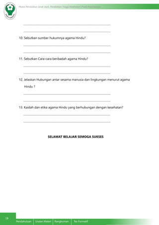 18
Modul Pendidikan Jarak Jauh, Pendidikan Tinggi Kesehatan Prodi Keperawatan
Pendahuluan	 Uraian Materi	 Rangkuman	 Tes Formatif
…………………………………………………………………………………………………
…………………………………………………………………………………………………
10. Sebutkan sumber hukumnya agama Hindu?
…………………………………………………………………………………………………
…………………………………………………………………………………………………
11. Sebutkan Cara-cara beribadah agama Hindu?
…………………………………………………………………………………………………
…………………………………………………………………………………………………
12. Jelaskan Hubungan antar sesama manusia dan lingkungan menurut agama
Hindu ?
…………………………………………………………………………………………………
…………………………………………………………………………………………………
13. Kaidah dan etika agama Hindu yang berhubungan dengan kesehatan?
…………………………………………………………………………………………………
…………………………………………………………………………………………………
SELAMAT BELAJAR SEMOGA SUKSES
 
