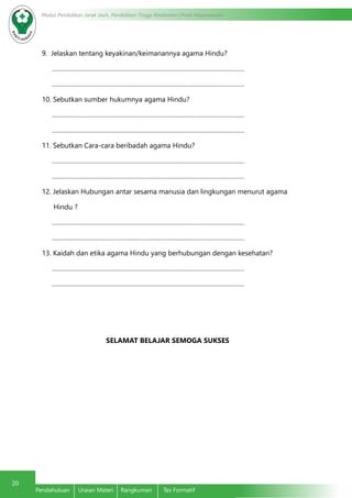 20
Modul Pendidikan Jarak Jauh, Pendidikan Tinggi Kesehatan Prodi Keperawatan
Pendahuluan	 Uraian Materi	 Rangkuman	 Tes Formatif
9. Jelaskan tentang keyakinan/keimanannya agama Hindu?
…………………………………………………………………………………………………
…………………………………………………………………………………………………
10. Sebutkan sumber hukumnya agama Hindu?
…………………………………………………………………………………………………
…………………………………………………………………………………………………
11. Sebutkan Cara-cara beribadah agama Hindu?
…………………………………………………………………………………………………
…………………………………………………………………………………………………
12. Jelaskan Hubungan antar sesama manusia dan lingkungan menurut agama
Hindu ?
…………………………………………………………………………………………………
…………………………………………………………………………………………………
13. Kaidah dan etika agama Hindu yang berhubungan dengan kesehatan?
…………………………………………………………………………………………………
…………………………………………………………………………………………………
SELAMAT BELAJAR SEMOGA SUKSES
 