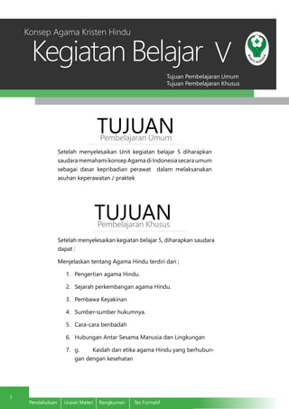 Tujuan Pembelajaran Umum
Tujuan Pembelajaran Khusus
Kegiatan Belajar
1
Pendahuluan	 Uraian Materi	 Rangkuman	 Tes Formatif
V
Setelah menyelesaikan Unit kegiatan belajar 5 diharapkan
saudara memahami konsep Agama di Indonesia secara umum
sebagai dasar kepribadian perawat dalam melaksanakan
asuhan keperawatan / praktek
TUJUANPembelajaran Umum
TUJUANPembelajaran Khusus
Setelah menyelesaikan kegiatan belajar 5, diharapkan saudara
dapat :
Menjelaskan tentang Agama Hindu terdiri dari ;
1.	 Pengertian agama Hindu.
2.	 Sejarah perkembangan agama Hindu.
3.	 Pembawa Keyakinan
4.	 Sumber-sumber hukumnya.
5.	 Cara-cara beribadah
6.	 Hubungan Antar Sesama Manusia dan Lingkungan
7.	 g.	 Kaidah dan etika agama Hindu yang berhubun-
gan dengan kesehatan
Konsep Agama Kristen Hindu
 