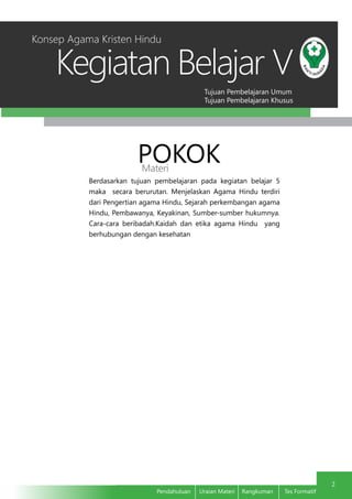 Tujuan Pembelajaran Umum
Tujuan Pembelajaran Khusus
Kegiatan Belajar
2
Pendahuluan	 Uraian Materi	 Rangkuman	 Tes Formatif
V
Konsep Agama Kristen Hindu
POKOKMateri
Berdasarkan tujuan pembelajaran pada kegiatan belajar 5
maka secara berurutan. Menjelaskan Agama Hindu terdiri
dari Pengertian agama Hindu, Sejarah perkembangan agama
Hindu, Pembawanya, Keyakinan, Sumber-sumber hukumnya.
Cara-cara beribadah.Kaidah dan etika agama Hindu yang
berhubungan dengan kesehatan
 
