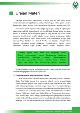 Modul Pendidikan Jarak Jauh, Pendidikan Tinggi Kesehatan Prodi Keperawatan
3
Pendahuluan	 Uraian Materi	 Rangkuman	 Tes Formatif
Uraian Materi
Faktanya, agama hindu memiliki ciri-ciri umum yang ada pada setiap agama
dimana kepercayaan kepada tuhan, wahyu. Memiliki pula sistem ajaran, upacara
keagamaan, ajaran tentang dosa, keselamatan, kehidupan sesudah mati, dsb.
Reinkarnasi dalam agama hindu sangat dipercayai. Terdapat kepercayaan
akan setiap makhluk hidup di dunia ini, memiliki jiwa. Dimana setiap jiwa yang
berada di makhluk hidup merupakan percikan yang berasal dari Tuhan. Itulah
sebabnya Jiwa(jivatma) bersifat abadi, namun karena terpengaruh badan
manusia yang bersifat maya, maka Jiwatma tidak mengetahui asalnya yang
sesungguhnya. Keadaan itu disebut Awidya. Hal tersebut mengakibatkan
Jiwatma mengalami proses reinkarnasi berulang-ulang. Namun proses
reinkarnasi tersebut dapat diakhiri apabila Jivatma mencapai moksa.
5. Jelaskan Agama Hindu terdiri dari Pengertian agama,
Sejarah perkembangan agama, Pembawanya, Keyakinan,
Sumber-sumber hukumnya. Cara-cara beribadah.Kaidah
dan etika agama Islam Kristen protestan, Kristen Katholik,
Hindu dan Budha yang berhubungan dengan kesehatan
Untuk menjawab berbagai pertanyaan tersebut, maka pelajarilah dengan baik
uraian tentang agama di Indonesia berikut ini :
1. Pengertian agama secara umum dan khusus
DalambahasaPersia,kataHinduberakardarikataSindhu(BahasaSanskerta).
Dalam Reg Weda, bangsa Arya menyebut wilayah mereka sebagai Sapta
Sindhu (wilayah dengan tujuh sungai di barat daya anak benua India, yang
salah satu sungai tersebut bernama sungai Indus). Hal ini mendekati dengan
kata Hapta-Hendu yang termuat dalam Zend Avesta (Vendidad: Fargard 1.18)
— sastra suci dari kaum Zoroaster di Iran. Dalam Bahasa Sanskerta: Sanātana
Dharma “Kebenaran Abadi” dan Vaidika-Dharma “Pengetahuan Kebenaran”.
Pada awalnya kata Hindu merujuk pada masyarakat yang hidup di wilayah
sungai Sindhu. Hindu sendiri sebenarnya baru terbentuk setelah Masehi ketika
beberapa kitab dari Weda(Brahmanisme) digenapi oleh para brahmana. Pada
 