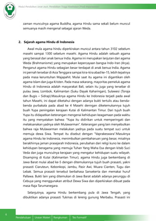 4
Modul Pendidikan Jarak Jauh, Pendidikan Tinggi Kesehatan Prodi Keperawatan
Pendahuluan	 Uraian Materi	 Rangkuman	 Tes Formatif
zaman munculnya agama Buddha, agama Hindu sama sekali belum muncul
semuanya masih mengenal sebagai ajaran Weda.	
2. Sejarah agama Hindu di Indonesia
Awal mula agama hindu diperkirakan muncul antara tahun 3102 sebelum
masehi sampai 1300 sebelum masehi. Agama Hindu adalah sebuah agama
yang berasal dari anak benua India. Agama ini merupakan lanjutan dari agama
Weda (Brahmanisme) yang merupakan kepercayaan bangsa Indo-Iran (Arya).
Penganut agama Hindu sebagian besar terdapat di anak benua India. Agama
ini pernah tersebar di Asia Tenggara sampai kira-kira abad ke-15, lebih tepatnya
pada masa keruntuhan Majapahit. Mulai saat itu agama ini digantikan oleh
agama Islam dan juga Kristen. Pada masa sekarang, mayoritas pemeluk agama
Hindu di Indonesia adalah masyarakat Bali, selain itu juga yang tersebar di
pulau Jawa, Lombok, Kalimantan (Suku Dayak Kaharingan), Sulawesi (Toraja
dan Bugis – Sidrap).Masuknya agama Hindu ke Indonesia terjadi pada awal
tahun Masehi, ini dapat diketahui dengan adanya bukti tertulis atau benda-
benda purbakala pada abad ke 4 Masehi denngan diketemukannya tujuh
buah Yupa peningalan kerajaan Kutai di Kalimantan Timur. Dari tujuh buah
Yupa itu didapatkan keterangan mengenai kehidupan keagamaan pada waktu
itu yang menyatakan bahwa: “Yupa itu didirikan untuk memperingati dan
melaksanakan yadnya oleh Mulawarman”. Keterangan yang lain menyebutkan
bahwa raja Mulawarman melakukan yadnya pada suatu tempat suci untuk
memuja dewa Siwa. Tempat itu disebut dengan “Vaprakeswara”.Masuknya
agama Hindu ke Indonesia, menimbulkan pembaharuan yang besar, misalnya
berakhirnya jaman prasejarah Indonesia, perubahan dari religi kuno ke dalam
kehidupan beragama yang memuja Tuhan Yang Maha Esa dengan kitab Suci
Veda dan juga munculnya kerajaan yang mengatur kehidupan suatu wilayah.
Disamping di Kutai (Kalimantan Timur), agama Hindu juga berkembang di
Jawa Barat mulai abad ke-5 dengan ditemukannya tujuh buah prasasti, yakni
prasasti Ciaruteun, Kebonkopi, Jambu, Pasir Awi, Muara Cianten, Tugu dan
Lebak. Semua prasasti tersebut berbahasa Sansekerta dan memakai huruf
Pallawa. Bukti lain yang ditemukan di Jawa Barat adalah adanya perunggu di
Cebuya yang menggunakan atribut Dewa Siwa dan diperkirakan dibuat pada
masa Raja Tarumanegara.
Selanjutnya, agama Hindu berkembang pula di Jawa Tengah, yang
dibuktikan adanya prasasti Tukmas di lereng gunung Merbabu. Prasasti ini
 