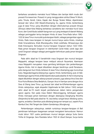 5
Modul Pendidikan Jarak Jauh, Pendidikan Tinggi Kesehatan Prodi Keperawatan
Pendahuluan	 Uraian Materi	 Rangkuman	 Tes Formatif
berbahasa sansekerta memakai huruf Pallawa dan bertipe lebih muda dari
prasasti Purnawarman. Prasasti ini yang menggunakan atribut Dewa Tri Murti,
yaitu Trisula, Kendi, Cakra, Kapak dan Bunga Teratai Mekar, diperkirakan
berasal dari tahun 650 Masehi.Disamping itu, agama Hindu berkembang
juga di Jawa Timur, yang dibuktikan dengan ditemukannya prasasti Dinaya
(Dinoyo) dekat Kota Malang berbahasa sansekerta dan memakai huruf Jawa
Kuno. dan Candi Budut adalah bangunan suci yang terdapat di daerah Malang
sebagai peninggalan tertua kerajaan Hindu di Jawa Timur.Pada tahun 1042-
1222 di Jawa Timur munculah pula kerajaan Kediri, sebagai pengemban agama
Hindu. Pada masa kerajaan ini banyak muncul karya sastra Hindu, misalnya
Kitab Smaradahana, Kitab Bharatayudha, Kitab Lubdhaka, Wrtasancaya dan
kitab Kresnayana. Kemudian muncul kerajaan Singosari (tahun 1222-1292).
Pada jaman kerajaan Singosari ini didirikanlah Candi Kidal, candi Jago dan
candi Singosari sebagai sebagai peninggalan kehinduan pada jaman kerajaan
Singosari.
Pada akhir abad ke-13 berakhirlah masa Singosari dan muncul kerajaan
Majapahit, sebagai kerajaan besar meliputi seluruh Nusantara. Keemasan
masa Majapahit merupakan masa gemilang kehidupan dan perkembangan
Agama Hindu. Hal ini dapat dibuktikan dengan berdirinya candi Penataran,
yaitu bangunan Suci Hindu terbesar di Jawa Timur disamping juga munculnya
buku Negarakertagama.Selanjutnya agama Hindu berkembang pula di Bali.
KedatanganagamaHindudiBalidiperkirakanpadaabadke-8.Halinidisamping
dapat dibuktikan dengan adanya prasasti-prasasti, juga adanya Arca Siwa dan
Pura Putra Bhatara Desa Bedahulu, Gianyar. Arca ini bertipe sama dengan Arca
Siwa di Dieng Jawa Timur, yg berasal dari abad ke-8.Perkembangan agama
Hindu selanjutnya, sejak ekspedisi Gajahmada ke Bali (tahun 1343) sampai
akhir abad ke-19 masih terjadi pembaharuan dalam teknis pengamalan
ajaran agama. Dan pada masa Dalem Waturenggong, kehidupan agama
Hindu mencapai jaman keemasan dengan datangnya Danghyang Nirartha
(Dwijendra) ke Bali pada abad ke-16. Jasa beliau sangat besar dibidang sastra,
agama, arsitektur. Demikian pula dibidang bangunan tempat suci, seperti Pura
Rambut Siwi, Peti Tenget dan Dalem Gandamayu (Klungkung).
Perkembangan selanjutnya, setelah runtuhnya kerajaan-kerajaan di Bali
pembinaan kehidupan keagamaan sempat mengalami kemunduran. Namun
mulai tahun 1921 usaha pembinaan muncul dengan adanya Suita Gama
Tirtha di Singaraja. Sara Poestaka tahun 1923 di Ubud Gianyar, Surya kanta
 