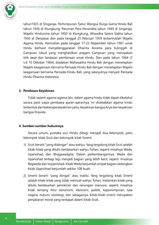 6
Modul Pendidikan Jarak Jauh, Pendidikan Tinggi Kesehatan Prodi Keperawatan
Pendahuluan	 Uraian Materi	 Rangkuman	 Tes Formatif
tahun1925 di SIngaraja, Perhimpunan Tjatur Wangsa Durga Gama Hindu Bali
tahun 1926 di Klungkung, Paruman Para Penandita tahun 1949 di Singaraja,
Majelis Hinduisme tahun 1950 di Klungkung, Wiwadha Sastra Sabha tahun
1950 di Denpasar dan pada tanggal 23 Pebruari 1959 terbentuklah Majelis
Agama Hindu. Kemudian pada tanggal 17-23 Nopember tahun 1961 umat
Hindu berhasil menyelenggarakan Dharma Asrama para Sulinggih di
Campuan Ubud yang menghasilkan piagam Campuan yang merupakan
titik awal dan landasan pembinaan umat Hindu. Dan pada tahun 1964 (7
s.d 10 Oktober 1964), diadakan Mahasabha Hindu Bali dengan menetapkan
Majelis keagamaan bernama Parisada Hindu Bali dengan menetapkan Majelis
keagamaan bernama Parisada Hindu Bali, yang selanjutnya menjadi Parisada
Hindu Dharma Indonesia
3. Pembawa Keyakinan
Tidak seperti agama-agama lain, dalam agama hindu tidak dapat diketahui
secara pasti siapa pembawa ajaran-ajarannya. Ini disebabkan agama hindu
terbentuk dari beberapa keyakinan yaitu, keyakinan bangsa Arya dan keyakinan
bangsa Dravida.
4. Sumber-sumber hukumnya
Secara umum, pustaka suci Hindu dibagi menjadi dua kelompok, yaitu
kelompok kitab Sruti dan kelompok kitab Smerti.
1)	 Sruti berarti “yang didengar” atau wahyu. Yang tergolong kitab Sruti adalah
kitab-kitab yang ditulis berdasarkan wahyu Tuhan, seperti misalnya Weda,
Upanishad, dan Bhagawadgita. Dalam perkembangannya, Weda dan
Upanishad terbagi lagi menjadi bagian yang lebih kecil, seperti misalnya
Regweda dan Isopanishad. Kitab Weda berjumlah empat bagian sedangkan
kitab Upanishad berjumlah sekitar 108 buah.
2)	Smerti berarti “yang diingat” atau tradisi. Yang tergolong kitab Smerti
adalah kitab-kitab yang tidak memuat wahyu Tuhan, melainkan kitab yang
ditulis berdasarkan pemikiran dan renungan manusia, seperti misalnya
kitab tentang ilmu astronomi, ekonomi, politik, kepemimpinan, tata
negara, hukum, sosiologi, dan sebagainya. Kitab-kitab smerti merupakan
penjabaran moral yang terdapat dalam kitab Sruti.
 
