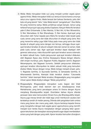 7
Modul Pendidikan Jarak Jauh, Pendidikan Tinggi Kesehatan Prodi Keperawatan
Pendahuluan	 Uraian Materi	 Rangkuman	 Tes Formatif
3)	Weda; Weda merupakan kitab suci yang menjadi sumber segala ajaran
agama Hindu. Weda merupakan kitab suci tertua di dunia karena umurnya
setua umur agama Hindu. Weda berasal dari bahasa Sanskerta, yaitu dari
kata vid yang berarti “tahu”. Kata Weda berarti “pengetahuan”. Para Maha
Rsi yang menerima wahyu Weda jumlahnya sangat banyak, namun yang
terkenal hanya tujuh saja yang disebut Saptaresi. Ketujuh Maha Rsi tersebut
yakni:1).Resi Gritsamada, 2) Resi Wasista, 3) Resi Atri, 4) Resi Wiswamitra,
5) Resi Wamadewa, 6) Resi Bharadwaja, 7) Resi Kanwa. Ayat-ayat yang
diturunkan oleh Tuhan kepada para Maha Rsi tersebut tidak terjadi pada
suatu zaman yang sama dan tidak diturunkan di wilayah yang sama. Resi
yang menerima wahyu juga tidak hidup pada masa yang sama dan tidak
berada di wilayah yang sama dengan resi lainnya, sehingga ribuan ayat-
ayat tersebut tersebar di seluruh wilayah India dari zaman ke zaman, tidak
pada suatu zaman saja. Agar ayat-ayat tersebut dapat dipelajari oleh
generasi seterusnya, maka disusunlah ayat-ayat tersebut secara sistematis
ke dalam sebuah buku. Usaha penyusunan ayat-ayat tersebut dilakukan
oleh Bagawan Byasa atau Krishna Dwaipayana Wyasa dengan dibantu
oleh empat muridnya, yaitu: Bagawan Pulaha, Bagawan Jaimini, Bagawan
Wesampayana, dan Bagawan Sumantu. Setelah penyusunan dilakukan,
ayat-ayat tersebut dikumpulkan ke dalam sebuah kitab yang kemudian
disebut Weda. Sesuai dengan isinya, Weda terbagi menjadi empat, yaitu:
1) Regweda Samhita, 2) Ayurweda Samhita, 3) Samaweda Samhita, 4)
Atharwaweda Samhita, Keempat kitab tersebut disebut “Caturweda
Samhita”. Selain keempat Weda tersebut, Bhagawadgita yang merupakan
intisari ajaran Weda disebut sebagai “Weda yang kelima”.
4)	Bhagawadgita; Bhagawadgita merupakan suatu bagian dari kitab
Bhismaparwa, yakni kitab keenam dari seri Astadasaparwa kitab
Mahabharata, yang berisi percakapan antara Sri Kresna dengan Arjuna
menjelang Bharatayuddha terjadi. Diceritakan bahwa Arjuna dilanda
perasaan takut akan kemusnahan Dinasti Kuru jika Bharatayuddha terjadi.
Arjuna juga merasa lemah dan tidak tega untuk membunuh saudara dan
kerabatnya sendiri di medan perang. Dilanda oleh pergolakan batin antara
mana yang benar dan mana yang salah, Arjuna bertanya kepada Kresna
yang mengetahui dengan baik segala ajaran agama.Kresna yang memilih
menjadi kusir kereta Arjuna menjelaskan dengan panjang lebar ajaran-
ajaran ketuhanan dan kewajiban seorang kesatria agar dapat membedakan
antara yang baik dengan yang salah. Ajaran tersebut kemudian dirangkum
 