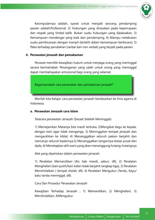 8
Modul Pendidikan Jarak Jauh, Pendidikan Tinggi Kesehatan Prodi Keperawatan
Pendahuluan	 Uraian Materi	 Rangkuman	 Tes Formatif
Kesimpulannya adalah, syarat untuk menjadi seorang pendamping
pasien adalah:Profesional, 2) Hubungan yang dirasakan pada kepercayaan
dan respek yang timbal balik. Bukan suatu hubungan yang dipaksakan, 3)
Kemampuan mendengar yang baik dari pendamping, 4) Mampu melakukan
suatu pembicaraan dengan trampil (terlatih dalam kemampuan berbicara), 5)
Peka terhadap perubahan (verbal dan non verbal) yang terjadi pada pasien.
4. Perawatan jenazah dan pemakaman
Perawat memiliki kewajiban hukum untuk menjaga orang yang meninggal
secara bermartabat. Penanganan yang salah untuk orang yang meninggal
dapat membahayakan emosional bagi orang yang selamat.
Bagaimanakah cara perawatan dan pemakaman jenazah?
Marilah kita belajar cara perawatan jenazah berdasarkan ke lima agama di
Indonesia.
a. Perawatan Jenazah cara Islam
Tatacara perawatan Jenazah (Sesaat Setelah Meninggal):
1) Memejamkan Matanya bila masih terbuka, 2)Mengikat dagu ke kepala,
dengan kain agar tidak menganga, 3) Meninggikan tempat jenazah dan
mengarahkan ke kiblat, 4) Menanggalkan seluruh pakain berjahit dan
menutupi seluruh badannya.5) Menanggalkan tangannya diatas pusat dan
dada, 6) Menetapkan ahli waris yang akan menanggung hutang-hutangnya
Alat yang diperlukan dalam perawatan jenazah;
1) Peralatan Memandikan (Air, bak mandi, sabun, dll), 2) Peralatan
Menghafani (kain putih/kain kafan tidak berjahit rangkap tiga), 3) Peralatan
Mensholatkan ( tempat sholat, dll), 4) Peralatan Mengubur (Tandu, Kayu/
batu tanda meninggal, dll).
Cara Dan Prosedur Perawatan Jenazah
Kewajiban Terhadap Jenazah ; 1) Memandikan, 2) Menghafani, 3)
Mensholatkan, 4)Mengubur.
 