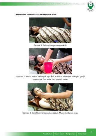 10
Modul Pendidikan Jarak Jauh, Pendidikan Tinggi Kesehatan Prodi Keperawatan
Pendahuluan	 Uraian Materi	 Rangkuman	 Tes Formatif
Pemandian Jenazah Laki-Laki Menurut Islam
Gambar 1. Selimuti Mayat dengan Kain
Gambar 2. Basuh Mayat Sebanyak tiga kali ataupun sebanyak bilangan ganjil
seterusnya. Dan mulai dari sebelah kanan
Gambar 3. Gosoklah menggunakan sabun. Mulai dari kanan juga.
 