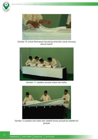 13
Modul Pendidikan Jarak Jauh, Pendidikan Tinggi Kesehatan Prodi Keperawatan
Pendahuluan	 Uraian Materi	 Rangkuman	 Tes Formatif
Gambar 10. Untuk Perempuan kerudung serta kain untuk menutup
seluruh tubuh.
Gambar 11. Letakkan jenazah diatas kain kafan.
Gambar 12.Lipatkan kain kafan dari sebelah kanan jenazah ke sebelah kiri
jenazah
 