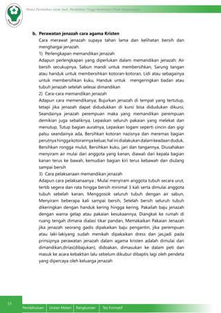 15
Modul Pendidikan Jarak Jauh, Pendidikan Tinggi Kesehatan Prodi Keperawatan
Pendahuluan	 Uraian Materi	 Rangkuman	 Tes Formatif
b. Perawatan jenazah cara agama Kristen
Cara merawat jenazah supaya tahan lama dan kelihatan bersih dan
menghargai jenazah.
1) Perlengkapan memandikan jenazah
Adapun perlengkapan yang diperlukan dalam memandikan jenazah: Air
bersih secukupnya, Sabun mandi untuk membersihkan, Sarung tangan
atau handuk untuk membersihkan kotoran-kotoran, Lidi atau sebagainya
untuk membersihkan kuku, Handuk untuk mengeringkan badan atau
tubuh jenazah setelah selesai dimandikan
2) Cara-cara memandikan jenazah
Adapun cara memendikanya; Bujurkan jenazah di tempat yang tertutup,
tetapi jika jenazah dapat didudukkan di kursi bisa didudukan dikursi,
Seandainya jenazah perempuan maka yang memandikan perempuan
demikian juga sebaliknya, Lepaskan seluruh pakaian yang melekat dan
menutup, Tutup bagian auratnya, Lepaskan logam seperti cincin dan gigi
palsu seandainya ada, Bersihkan kotoran nazisnya dan meremas bagian
perutnyahinggakotorannyakeluar,halinidialakukandalamkeadaanduduk,
Bersihkan rongga mulut, Bersihkan kuku, jari dan tangannya, Diusahakan
menyiram air mulai dari anggota yang kanan, diawali dari kepala bagian
kanan terus ke bawah, kemudian bagian kiri terus kebawah dan diulang
sampai bersih
3) Cara pelaksanaan memandikan jenazah
Adapun cara pelaksanaanya ; Mulai menyiram anggota tubuh secara urut,
tertib segera dan rata hingga bersih minimal 3 kali serta dimulai anggota
tubuh sebelah kanan, Menggosok seluruh tubuh dengan air sabun,
Menyiram beberapa kali sampai bersih, Setelah bersih seluruh tubuh
dikeringkan dengan handuk kering hingga kering, Pakailah baju jenazah
dengan warna gelap atau pakaian kesukaannya, Diangkat ke rumah di
ruang tengah dimana dialasi tikar pandan, Memakaikan Pakaian Jenazah
jika jenazah seorang gadis dipakaikan baju pengantin, jika perempuan
atau laki-lakiyang sudah menikah dipakaikan dress dan jas,jadi pada
prinsipnya perawatan jenazah dalam agama kristen adalah dimulai dari
dimandikan,dirias(dibajukan), didoakan, dimasukan ke dalam peti dan
masuk ke acara kebaktian lalu sebelum dikubur dibaptis lagi oleh pendeta
yang dipercaya oleh keluarga jenazah
 