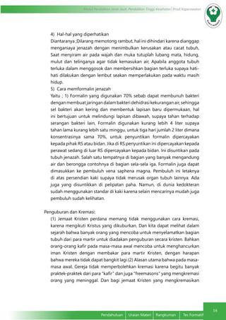 16
Modul Pendidikan Jarak Jauh, Pendidikan Tinggi Kesehatan Prodi Keperawatan
Pendahuluan	 Uraian Materi	 Rangkuman	 Tes Formatif
4) Hal-hal yang diperhatikan
Diantaranya ;Dilarang memotong rambut, hal ini dihindari karena dianggap
menganiaya jenazah dengan menimbulkan kerusakan atau cacat tubuh,
Saat menyiram air pada wajah dan muka tutuplah lubang mata, hidung,
mulut dan telinganya agar tidak kemasukan air, Apabila anggota tubuh
terluka dalam menggosok dan membersihkan bagian terluka supaya hati-
hati dilakukan dengan lembut seakan memperlakukan pada waktu masih
hidup.
5) Cara memformalin jenazah
Yaitu ; 1) Formalin yang digunakan 70% sebab dapat membunuh bakteri
dengan membuat jaringan dalam bakteri dehidrasi kekurangan air, sehingga
sel bakteri akan kering dan membentuk lapisan baru dipermukaan, hal
ini bertujuan untuk melindungi lapisan dibawah, supaya tahan terhadap
serangan bakteri lain, Formalin digunakan kurang lebih 4 liter supaya
tahan lama kurang lebih satu minggu, untuk tiga hari jumlah 2 liter dimana
konsentrasinya sama 70%, untuk penyuntikan formalin dipercayakan
kepada pihak RS atau bidan. Jika di RS penyuntikan ini dipercayakan kepada
perawat sedang di luar RS dipercayakan kepada bidan. Ini disuntikan pada
tubuh jenazah. Salah satu tempatnya di bagian yang banyak mengandung
air dan berongga contohnya di bagian sela-sela iga. Formalin juga dapat
dimasukkan ke pembuluh vena saphena magna. Pembuluh ini letaknya
di atas persendian kaki supaya tidak merusak organ tubuh lainnya. Ada
juga yang disuntikkan di pelipatan paha. Namun, di dunia kedokteran
sudah menggunakan standar di kaki karena selain mencarinya mudah juga
pembuluh sudah kelihatan.
Penguburan dan Kremasi:
(1) Jemaat Kristen perdana memang tidak menggunakan cara kremasi,
karena mengikuti Kristus yang dikuburkan. Dan kita dapat melihat dalam
sejarah bahwa banyak orang yang mencoba untuk menyelamatkan bagian
tubuh dari para martir untuk diadakan penguburan secara kristen. Bahkan
orang-orang kafir pada masa-masa awal mencoba untuk menghancurkan
iman Kristen dengan membakar para martir Kristen, dengan harapan
bahwa mereka tidak dapat bangkit lagi.(2) Alasan utama bahwa pada masa-
masa awal, Gereja tidak memperbolehkan kremasi karena begitu banyak
praktek-praktek dari para “kafir” dan juga “freemasons” yang mengkremasi
orang yang meninggal. Dan bagi jemaat Kristen yang mengkremasikan
 