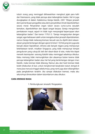 17
Modul Pendidikan Jarak Jauh, Pendidikan Tinggi Kesehatan Prodi Keperawatan
Pendahuluan	 Uraian Materi	 Rangkuman	 Tes Formatif
tubuh orang yang meninggal dikhawatirkan mengikuti jejak para kafir
dan freemasons, yang tidak percaya akan kebangkitan badan. Hal ini juga
diungkapkan di dalam: Katekismus Gereja Katolik, 2301 “Otopsi jenazah
demi pemeriksaan pengadilan atau demi penyelidikan ilmiah diperbolehkan
secara moral. Penyerahan organ tubuh secara cuma-cuma sesudah
kematian, diperbolehkan dan dapat sangat berjasa. Gereja mengizinkan
pembakaran mayat, sejauh ini tidak ingin menyangkal kepercayaan akan
kebangkitan badan.” Dan kanon 1176 § 3. “Gereja menganjurkan dengan
sangat, agar kebiasaan saleh untuk mengebumikan jenazah dipertahankan;
namun Gereja tidak melarang kremasi, kecuali cara itu dipilih demi alasan-
alasan yang bertentangan dengan ajaran kristiani.“ (3) Hal yang lain juga ada
banyak alasan kepraktisan, dimana ada banyak negara yang mempunyai
keterbatasan tanah, misalkan Singapura, yang tidak mempunyai tempat
penguburan yang cukup.(4) Jadi dari dasar-dasar di atas, maka kita dapat
menarik kesimpulan: seorang Katolik kalau meninggal sebaiknya dikubur.
Kalau memang tidak memungkinkan dan alasannya bukan karena tidak
percaya kebangkitan badan atau hal-hal yang bertentangan dengan iman
Katolik, maka kremasi tidak dilarang. Namun abu dari hasil kremasi tidak
boleh ditaburkan di laut, untuk menghormati kesakralan tubuh, tempat di
mana jiwa manusia tinggal sebelumnya, yang nanti juga akan dibangkitkan
pada penghakiman terakhir. Jika sampai dilakukan kremasi, maka abu
seluruhnya dimasukkan dalam kolumbarium atau dikubur.
CARA KREMASI BIASA
1. Pembungkusan Jenazah/ Pengepakan.
 