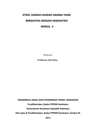 ETIKA, KAIDAH-KAIDAH AGAMA YANG
BERKAITAN DENGAN KESEHATAN
MODUL 4
Penyusun				
Sri Winarni, S.Pd, M.Kes
PENDIDIKAN JARAK JAUH PENDIDIKAN TINGGI KESEHATAN
Pusdiklatnakes, Badan PPSDM Kesehatan
Kementerian Kesehatan Republik Indonesia
Hak cipta @ Pusdiklatnakes, Badan PPSDM Kesehatan, Kemkes RI,
2013
 