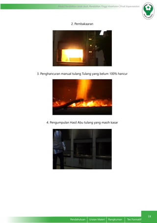 18
Modul Pendidikan Jarak Jauh, Pendidikan Tinggi Kesehatan Prodi Keperawatan
Pendahuluan	 Uraian Materi	 Rangkuman	 Tes Formatif
2. Pembakaaran
3. Penghancuran manual tulang Tulang yang belum 100% hancur
4. Pengumpulan Hasil Abu tulang yang masih kasar
 