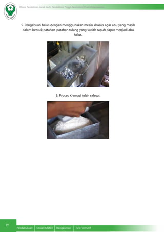 19
Modul Pendidikan Jarak Jauh, Pendidikan Tinggi Kesehatan Prodi Keperawatan
Pendahuluan	 Uraian Materi	 Rangkuman	 Tes Formatif
5. Pengabuan halus dengan menggunakan mesin khusus agar abu yang masih
dalam bentuk patahan-patahan tulang yang sudah rapuh dapat menjadi abu
halus.
	
6. Proses Kremasi telah selesai.
 