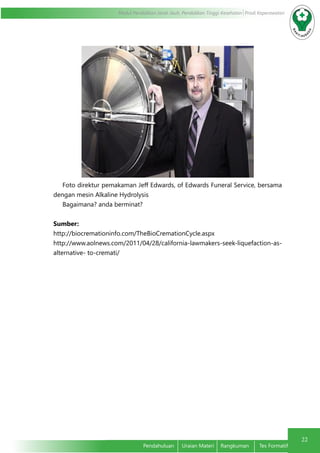 22
Modul Pendidikan Jarak Jauh, Pendidikan Tinggi Kesehatan Prodi Keperawatan
Pendahuluan	 Uraian Materi	 Rangkuman	 Tes Formatif
Foto direktur pemakaman Jeff Edwards, of Edwards Funeral Service, bersama
dengan mesin Alkaline Hydrolysis
Bagaimana? anda berminat?
Sumber:
http://biocremationinfo.com/TheBioCremationCycle.aspx
http://www.aolnews.com/2011/04/28/california-lawmakers-seek-liquefaction-as-
alternative- to-cremati/
 