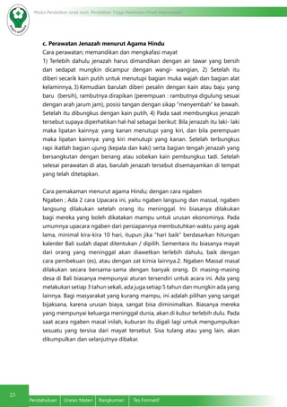 23
Modul Pendidikan Jarak Jauh, Pendidikan Tinggi Kesehatan Prodi Keperawatan
Pendahuluan	 Uraian Materi	 Rangkuman	 Tes Formatif
c. Perawatan Jenazah menurut Agama Hindu
Cara perawatan; memandikan dan mengkafasi mayat
1) Terlebih dahulu jenazah harus dimandikan dengan air tawar yang bersih
dan sedapat mungkin dicampur dengan wangi- wangian, 2) Setelah itu
diberi secarik kain putih untuk menutupi bagian muka wajah dan bagian alat
kelaminnya, 3) Kemudian barulah diberi pesalin dengan kain atau baju yang
baru (bersih), rambutnya dirapikan (perempuan : rambutnya digulung sesuai
dengan arah jarum jam), posisi tangan dengan sikap “menyembah” ke bawah.
Setelah itu dibungkus dengan kain putih, 4) Pada saat membungkus jenazah
tersebut supaya diperhatikan hal-hal sebagai berikut: Bila jenazah itu laki- laki
maka lipatan kainnya: yang kanan menutupi yang kiri, dan bila perempuan
maka lipatan kainnya: yang kiri menutupi yang kanan. Setelah terbungkus
rapi ikatlah bagian ujung (kepala dan kaki) serta bagian tengah jenazah yang
bersangkutan dengan benang atau sobekan kain pembungkus tadi. Setelah
selesai perawatan di atas, barulah jenazah tersebut disemayamkan di tempat
yang telah ditetapkan.
Cara pemakaman menurut agama Hindu; dengan cara ngaben
Ngaben ; Ada 2 cara Upacara ini, yaitu ngaben langsung dan massal, ngaben
langsung dilakukan setelah orang itu meninggal. Ini biasanya dilakukan
bagi mereka yang boleh dikatakan mampu untuk urusan ekonominya. Pada
umumnya upacara ngaben dari persiapannya membutuhkan waktu yang agak
lama, minimal kira-kira 10 hari, itupun jika “hari baik” berdasarkan hitungan
kalerder Bali sudah dapat ditentukan / dipilih. Sementara itu biasanya mayat
dari orang yang meninggal akan diawetkan terlebih dahulu, baik dengan
cara pembekuan (es), atau dengan zat kimia lainnya.2. Ngaben Massal masal
dilakukan secara bersama-sama dengan banyak orang. Di masing-masing
desa di Bali biasanya mempunyai aturan tersendiri untuk acara ini. Ada yang
melakukan setiap 3 tahun sekali, ada juga setiap 5 tahun dan mungkin ada yang
lainnya. Bagi masyarakat yang kurang mampu, ini adalah pilihan yang sangat
bijaksana, karena urusan biaya, sangat bisa diminimalkan. Biasanya mereka
yang mempunyai keluarga meninggal dunia, akan di kubur terlebih dulu. Pada
saat acara ngaben masal inilah, kuburan itu digali lagi untuk mengumpulkan
sesuatu yang tersisa dari mayat tersebut. Sisa tulang atau yang lain, akan
dikumpulkan dan selanjutnya dibakar.
 