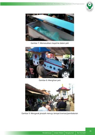 26
Modul Pendidikan Jarak Jauh, Pendidikan Tinggi Kesehatan Prodi Keperawatan
Pendahuluan	 Uraian Materi	 Rangkuman	 Tes Formatif
Gambar 7. Memasukkan mayat ke dalam peti
Gambar 8. Menghiasi peti
Gambar 9. Mengarak jenazah menuju tempat kremasi/pembakaran
 