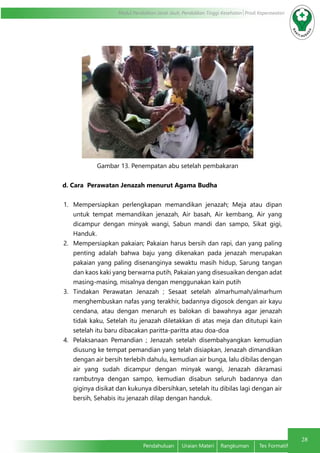 28
Modul Pendidikan Jarak Jauh, Pendidikan Tinggi Kesehatan Prodi Keperawatan
Pendahuluan	 Uraian Materi	 Rangkuman	 Tes Formatif
Gambar 13. Penempatan abu setelah pembakaran
d. Cara Perawatan Jenazah menurut Agama Budha
1.	 Mempersiapkan perlengkapan memandikan jenazah; Meja atau dipan
untuk tempat memandikan jenazah, Air basah, Air kembang, Air yang
dicampur dengan minyak wangi, Sabun mandi dan sampo, Sikat gigi,
Handuk.
2.	 Mempersiapkan pakaian; Pakaian harus bersih dan rapi, dan yang paling
penting adalah bahwa baju yang dikenakan pada jenazah merupakan
pakaian yang paling disenanginya sewaktu masih hidup, Sarung tangan
dan kaos kaki yang berwarna putih, Pakaian yang disesuaikan dengan adat
masing-masing, misalnya dengan menggunakan kain putih
3.	 Tindakan Perawatan Jenazah ; Sesaat setelah almarhumah/almarhum
menghembuskan nafas yang terakhir, badannya digosok dengan air kayu
cendana, atau dengan menaruh es balokan di bawahnya agar jenazah
tidak kaku, Setelah itu jenazah diletakkan di atas meja dan ditutupi kain
setelah itu baru dibacakan paritta-paritta atau doa-doa
4.	 Pelaksanaan Pemandian ; Jenazah setelah disembahyangkan kemudian
diusung ke tempat pemandian yang telah disiapkan, Jenazah dimandikan
dengan air bersih terlebih dahulu, kemudian air bunga, lalu dibilas dengan
air yang sudah dicampur dengan minyak wangi, Jenazah dikramasi
rambutnya dengan sampo, kemudian disabun seluruh badannya dan
giginya disikat dan kukunya dibersihkan, setelah itu dibilas lagi dengan air
bersih, Sehabis itu jenazah dilap dengan handuk.
 