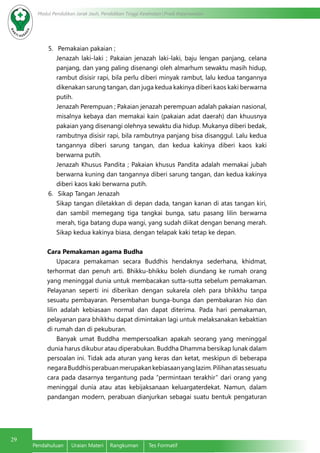 29
Modul Pendidikan Jarak Jauh, Pendidikan Tinggi Kesehatan Prodi Keperawatan
Pendahuluan	 Uraian Materi	 Rangkuman	 Tes Formatif
5.	 Pemakaian pakaian ;
Jenazah laki-laki ; Pakaian jenazah laki-laki, baju lengan panjang, celana
panjang, dan yang paling disenangi oleh almarhum sewaktu masih hidup,
rambut disisir rapi, bila perlu diberi minyak rambut, lalu kedua tangannya
dikenakan sarung tangan, dan juga kedua kakinya diberi kaos kaki berwarna
putih.
Jenazah Perempuan ; Pakaian jenazah perempuan adalah pakaian nasional,
misalnya kebaya dan memakai kain (pakaian adat daerah) dan khuusnya
pakaian yang disenangi olehnya sewaktu dia hidup. Mukanya diberi bedak,
rambutnya disisir rapi, bila rambutnya panjang bisa disanggul. Lalu kedua
tangannya diberi sarung tangan, dan kedua kakinya diberi kaos kaki
berwarna putih.
Jenazah Khusus Pandita ; Pakaian khusus Pandita adalah memakai jubah
berwarna kuning dan tangannya diberi sarung tangan, dan kedua kakinya
diberi kaos kaki berwarna putih.
6.	 Sikap Tangan Jenazah
Sikap tangan diletakkan di depan dada, tangan kanan di atas tangan kiri,
dan sambil memegang tiga tangkai bunga, satu pasang lilin berwarna
merah, tiga batang dupa wangi, yang sudah diikat dengan benang merah.
Sikap kedua kakinya biasa, dengan telapak kaki tetap ke depan.
Cara Pemakaman agama Budha
Upacara pemakaman secara Buddhis hendaknya sederhana, khidmat,
terhormat dan penuh arti. Bhikku-bhikku boleh diundang ke rumah orang
yang meninggal dunia untuk membacakan sutta-sutta sebelum pemakaman.
Pelayanan seperti ini diberikan dengan sukarela oleh para bhikkhu tanpa
sesuatu pembayaran. Persembahan bunga-bunga dan pembakaran hio dan
lilin adalah kebiasaan normal dan dapat diterima. Pada hari pemakaman,
pelayanan para bhikkhu dapat dimintakan lagi untuk melaksanakan kebaktian
di rumah dan di pekuburan.
Banyak umat Buddha mempersoalkan apakah seorang yang meninggal
dunia harus dikubur atau diperabukan. Buddha Dhamma bersikap lunak dalam
persoalan ini. Tidak ada aturan yang keras dan ketat, meskipun di beberapa
negaraBuddhisperabuanmerupakankebiasaanyanglazim.Pilihanatassesuatu
cara pada dasarnya tergantung pada “permintaan terakhir” dari orang yang
meninggal dunia atau atas kebijaksanaan keluargaterdekat. Namun, dalam
pandangan modern, perabuan dianjurkan sebagai suatu bentuk pengaturan
 