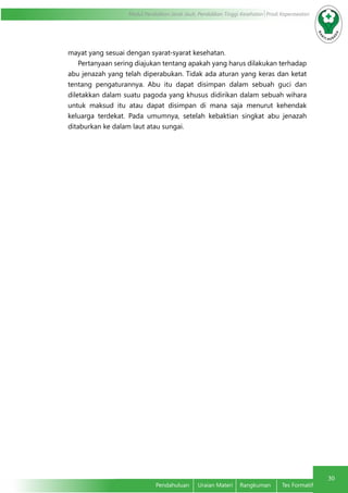 30
Modul Pendidikan Jarak Jauh, Pendidikan Tinggi Kesehatan Prodi Keperawatan
Pendahuluan	 Uraian Materi	 Rangkuman	 Tes Formatif
mayat yang sesuai dengan syarat-syarat kesehatan.
Pertanyaan sering diajukan tentang apakah yang harus dilakukan terhadap
abu jenazah yang telah diperabukan. Tidak ada aturan yang keras dan ketat
tentang pengaturannya. Abu itu dapat disimpan dalam sebuah guci dan
diletakkan dalam suatu pagoda yang khusus didirikan dalam sebuah wihara
untuk maksud itu atau dapat disimpan di mana saja menurut kehendak
keluarga terdekat. Pada umumnya, setelah kebaktian singkat abu jenazah
ditaburkan ke dalam laut atau sungai.
 