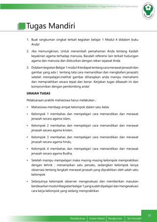 Modul Pendidikan Jarak Jauh, Pendidikan Tinggi Kesehatan Prodi Keperawatan
32
Pendahuluan	 Uraian Materi	 Rangkuman	 Tes Formatif
Tugas Mandiri
1.	 Buat rangkuman singkat terkait kegiatan belajar 1 Modul 4 didalam buku
Anda!
2.	 Jika memungkinan, Untuk menambah pemahaman Anda tentang Kaidah
keyakinan agama terhadap manusia, Bacalah referensi lain terkait hubungan
agama dan manusia dan diskusikan dengan rekan sejawat Anda
3.	 Didalam kegiatan Belajar 1 modul 4 terdapat tentang cara merawat jenazah dan
gambar yang ada ( tentang tata cara memandikan dan mengkafani jenazah)
setelah mempelajari,melihat gambar diharapkan anda mampu memahami
dan mempraktikan secara tepat dan benar .Kerjakan tugas dibawah ini dan
kompromikan dengan pembimbing anda!
URAIAN TUGAS
Pelaksanaan praktik mahasiswa harus melakukan ;
•	 Mahasiswa membagi empat kelompok dalam satu kelas
•	 Kelompok 1 membahas dan mempelajari cara memandikan dan merawat
jenazah secara agama islam,
•	 Kelompok 2 membahas dan mempelajari cara memandikan dan merawat
jenazah secara agama kristen,
•	 Kelompok 3 membahas dan mempelajari cara memandikan dan merawat
jenazah secara agama hindu,
•	 Kelompok 4 membahas dan mempelajari cara memandikan dan merawat
jenazah secara agama Budha,
•	 Setelah mampu mempelajari maka masing-masing kelompok mempraktikan
dengan tehnik ; menampikan satu persatu, sedangkan kelompok lainya
observasi tentang langkah merawat jenasah yang dipraktikan oleh salah satu
kelompok
•	 Selanjutnya kelompok observer mengevaluasi dan memberikan masukan
berdasarkanmodul4kegiatanbelajar1yangsudahdipelajaridanmengevaluasi
cara kerja kelompok yang sedang mempraktikan
 