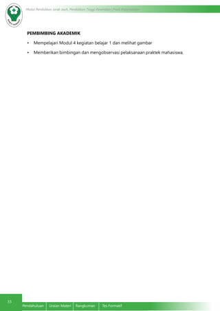 33
Modul Pendidikan Jarak Jauh, Pendidikan Tinggi Kesehatan Prodi Keperawatan
Pendahuluan	 Uraian Materi	 Rangkuman	 Tes Formatif
PEMBIMBING AKADEMIK
•	 Mempelajari Modul 4 kegiatan belajar 1 dan melihat gambar
•	 Memberikan bimbingan dan mengobservasi pelaksanaan praktek mahasiswa.
 
