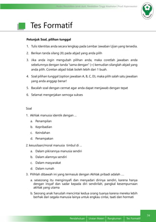 Modul Pendidikan Jarak Jauh, Pendidikan Tinggi Kesehatan Prodi Keperawatan
34
Pendahuluan	 Uraian Materi	 Rangkuman	 Tes Formatif
Tes Formatif
Petunjuk Soal, pilihan tunggal
1.	 Tulis Identitas anda secara lengkap pada Lembar Jawaban Ujian yang tersedia.
2.	 Berikan tanda silang (X) pada abjad yang anda pilih
3.	 Jika anda ingin mengubah pilihan anda, maka coretlah jawaban anda
sebelumnya dengan tanda ”sama dengan” (=) kemudian silanglah abjad yang
anda pilih. Coretan abjad tidak boleh lebih dari 1 buah.
4.	 Soal pilihan tunggal (option jawaban A, B, C, D), maka pilih salah satu jawaban
yang anda anggap benar!
5.	 Bacalah soal dengan cermat agar anda dapat menjawab dengan tepat
6.	 Selamat mengerjakan semoga sukses
Soal
1. Akhlak manusia identik dengan …
a.	Penampilan
b.	Kepribadian
c.	Keindahan
d.	Penampakan
2.	kesusilaan/moral manusia timbul di …
a.	 Dalam pikirannya manusia sendiri
b.	 Dalam alamnya sendiri
c.	 Dalam masyarakat
d.	 Dalam rumah
3. Pilihlah dibawah ini yang termasuk dengan Akhlak pribadi adalah ….
a. seseorang itu menginsyafi dan menyadari dirinya sendiri, karena hanya
dengan insyaf dan sadar kepada diri sendirilah, pangkal kesempurnaan
akhlak yang utama
b. Seorang anak haruslah mencintai kedua orang tuanya karena mereka lebih
berhak dari segala manusia lainya untuk engkau cintai, taati dan hormati
 