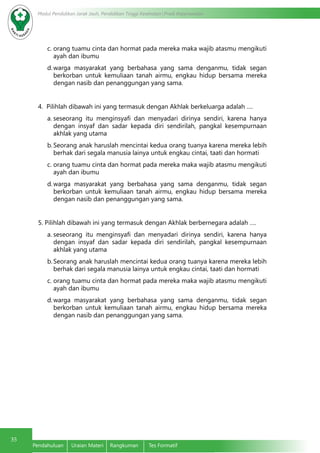 35
Modul Pendidikan Jarak Jauh, Pendidikan Tinggi Kesehatan Prodi Keperawatan
Pendahuluan	 Uraian Materi	 Rangkuman	 Tes Formatif
c.	orang tuamu cinta dan hormat pada mereka maka wajib atasmu mengikuti
ayah dan ibumu
d.	warga masyarakat yang berbahasa yang sama denganmu, tidak segan
berkorban untuk kemuliaan tanah airmu, engkau hidup bersama mereka
dengan nasib dan penanggungan yang sama.
4. Pilihlah dibawah ini yang termasuk dengan Akhlak berkeluarga adalah ….
a.	seseorang itu menginsyafi dan menyadari dirinya sendiri, karena hanya
dengan insyaf dan sadar kepada diri sendirilah, pangkal kesempurnaan
akhlak yang utama
b.	Seorang anak haruslah mencintai kedua orang tuanya karena mereka lebih
berhak dari segala manusia lainya untuk engkau cintai, taati dan hormati
c.	orang tuamu cinta dan hormat pada mereka maka wajib atasmu mengikuti
ayah dan ibumu
d.	warga masyarakat yang berbahasa yang sama denganmu, tidak segan
berkorban untuk kemuliaan tanah airmu, engkau hidup bersama mereka
dengan nasib dan penanggungan yang sama.
5. Pilihlah dibawah ini yang termasuk dengan Akhlak berbernegara adalah ….
a.	seseorang itu menginsyafi dan menyadari dirinya sendiri, karena hanya
dengan insyaf dan sadar kepada diri sendirilah, pangkal kesempurnaan
akhlak yang utama
b.	Seorang anak haruslah mencintai kedua orang tuanya karena mereka lebih
berhak dari segala manusia lainya untuk engkau cintai, taati dan hormati
c.	orang tuamu cinta dan hormat pada mereka maka wajib atasmu mengikuti
ayah dan ibumu
d.	warga masyarakat yang berbahasa yang sama denganmu, tidak segan
berkorban untuk kemuliaan tanah airmu, engkau hidup bersama mereka
dengan nasib dan penanggungan yang sama.
 