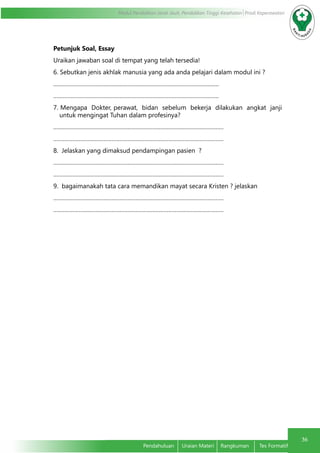 36
Modul Pendidikan Jarak Jauh, Pendidikan Tinggi Kesehatan Prodi Keperawatan
Pendahuluan	 Uraian Materi	 Rangkuman	 Tes Formatif
Petunjuk Soal, Essay
Uraikan jawaban soal di tempat yang telah tersedia!
6. Sebutkan jenis akhlak manusia yang ada anda pelajari dalam modul ini ?
……………………………………………………………………………………………
……………………………………………………………………………………………
7. Mengapa Dokter, perawat, bidan sebelum bekerja dilakukan angkat janji
untuk mengingat Tuhan dalam profesinya?
………………………………………………………………………………………………
………………………………………………………………………………………………
8. Jelaskan yang dimaksud pendampingan pasien ?
………………………………………………………………………………………………
………………………………………………………………………………………………
9. bagaimanakah tata cara memandikan mayat secara Kristen ? jelaskan
………………………………………………………………………………………………
………………………………………………………………………………………………
 