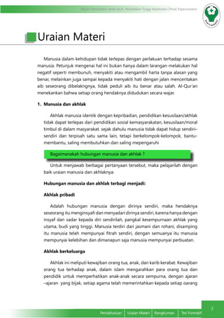 Modul Pendidikan Jarak Jauh, Pendidikan Tinggi Kesehatan Prodi Keperawatan
2
Pendahuluan	 Uraian Materi	 Rangkuman	 Tes Formatif
Uraian Materi
Manusia dalam kehidupan tidak terlepas dengan perlakuan terhadap sesama
manusia. Petunjuk mengenai hal ini bukan hanya dalam larangan melakukan hal
negatif seperti membunuh, menyakiti atau mengambil harta tanpa alasan yang
benar, melainkan juga sampai kepada menyakiti hati dengan jalan menceritakan
aib seseorang dibelakngnya, tidak peduli aib itu benar atau salah. Al-Qur’an
menekankan bahwa setiap orang hendaknya didudukan secara wajar.
1. Manusia dan akhlak
Akhlak manusia identik dengan kepribadian, pendidikan kesusilaan/akhlak
tidak dapat terlepas dari pendidikan sosial kemasyarakatan, kesusilaan/moral
timbul di dalam masyarakat. sejak dahulu manusia tidak dapat hidup sendiri–
sendiri dan terpisah satu sama lain, tetapi berkelompok-kelompok, bantu-
membantu, saling membutuhkan dan saling mepengaruhi
Bagaimanakah hubungan manusia dan akhlak ?
Untuk menjawab berbagai pertanyaan tersebut, maka pelajarilah dengan
baik uraian manusia dan akhlaknya:
Hubungan manusia dan akhlak terbagi menjadi:
Akhlak pribadi
Adalah hubungan manusia dengan dirinya sendiri, maka hendaknya
seseorang itu menginsyafi dan menyadari dirinya sendiri, karena hanya dengan
insyaf dan sadar kepada diri sendirilah, pangkal kesempurnaan akhlak yang
utama, budi yang tinggi. Manusia terdiri dari jasmani dan rohani, disamping
itu manusia telah mempunyai fitrah sendiri, dengan semuanya itu manusia
mempunyai kelebihan dan dimanapun saja manusia mempunyai perbuatan.
Akhlak berkeluarga
Akhlak ini meliputi kewajiban orang tua, anak, dan karib kerabat. Kewajiban
orang tua terhadap anak, dalam islam mengarahkan para orang tua dan
pendidik untuk memperhatikan anak-anak secara sempurna, dengan ajaran
–ajaran yang bijak, setiap agama telah memerintahkan kepada setiap oarang
 