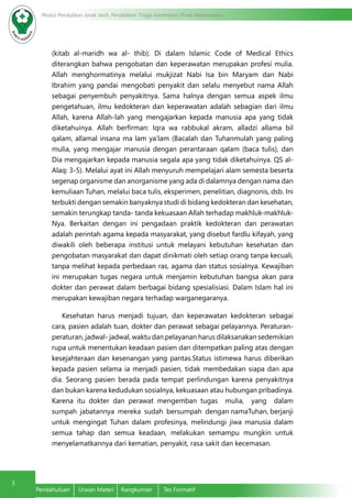 5
Modul Pendidikan Jarak Jauh, Pendidikan Tinggi Kesehatan Prodi Keperawatan
Pendahuluan	 Uraian Materi	 Rangkuman	 Tes Formatif
(kitab al-maridh wa al- thib). Di dalam Islamic Code of Medical Ethics
diterangkan bahwa pengobatan dan keperawatan merupakan profesi mulia.
Allah menghormatinya melalui mukjizat Nabi Isa bin Maryam dan Nabi
Ibrahim yang pandai mengobati penyakit dan selalu menyebut nama Allah
sebagai penyembuh penyakitnya. Sama halnya dengan semua aspek ilmu
pengetahuan, ilmu kedokteran dan keperawatan adalah sebagian dari ilmu
Allah, karena Allah-lah yang mengajarkan kepada manusia apa yang tidak
diketahuinya. Allah berfirman: Iqra wa rabbukal akram, alladzi allama bil
qalam, allamal insana ma lam ya’lam (Bacalah dan Tuhanmulah yang paling
mulia, yang mengajar manusia dengan perantaraan qalam (baca tulis), dan
Dia mengajarkan kepada manusia segala apa yang tidak diketahuinya. QS al-
Alaq: 3-5). Melalui ayat ini Allah menyuruh mempelajari alam semesta beserta
segenap organisme dan anorganisme yang ada di dalamnya dengan nama dan
kemuliaan Tuhan, melalui baca tulis, eksperimen, penelitian, diagnonis, dsb. Ini
terbukti dengan semakin banyaknya studi di bidang kedokteran dan kesehatan,
semakin terungkap tanda- tanda kekuasaan Allah terhadap makhluk-makhluk-
Nya. Berkaitan dengan ini pengadaan praktik kedokteran dan perawatan
adalah perintah agama kepada masyarakat, yang disebut fardlu kifayah, yang
diwakili oleh beberapa institusi untuk melayani kebutuhan kesehatan dan
pengobatan masyarakat dan dapat dinikmati oleh setiap orang tanpa kecuali,
tanpa melihat kepada perbedaan ras, agama dan status sosialnya. Kewajiban
ini merupakan tugas negara untuk menjamin kebutuhan bangsa akan para
dokter dan perawat dalam berbagai bidang spesialisiasi. Dalam Islam hal ini
merupakan kewajiban negara terhadap warganegaranya.
Kesehatan harus menjadi tujuan, dan keperawatan kedokteran sebagai
cara, pasien adalah tuan, dokter dan perawat sebagai pelayannya. Peraturan-
peraturan, jadwal- jadwal, waktu dan pelayanan harus dilaksanakan sedemikian
rupa untuk menentukan keadaan pasien dan ditempatkan paling atas dengan
kesejahteraan dan kesenangan yang pantas.Status istimewa harus diberikan
kepada pasien selama ia menjadi pasien, tidak membedakan siapa dan apa
dia. Seorang pasien berada pada tempat perlindungan karena penyakitnya
dan bukan karena kedudukan sosialnya, kekuasaan atau hubungan pribadinya.
Karena itu dokter dan perawat mengemban tugas mulia, yang dalam
sumpah jabatannya mereka sudah bersumpah dengan namaTuhan, berjanji
untuk mengingat Tuhan dalam profesinya, melindungi jiwa manusia dalam
semua tahap dan semua keadaan, melakukan semampu mungkin untuk
menyelamatkannya dari kematian, penyakit, rasa sakit dan kecemasan.
 