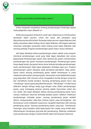 7
Modul Pendidikan Jarak Jauh, Pendidikan Tinggi Kesehatan Prodi Keperawatan
Pendahuluan	 Uraian Materi	 Rangkuman	 Tes Formatif
Apakah yang dimaksud pendampigan pasien?
Untuk menjawab menjelaskan tentang pendampingan/ bimbingan pasien
maka pelajarilah uraian dibawah ini:
Ketika seorang pasien dirawat di rumah sakit, sebenarnya ia membutuhkan
perawatan dalam jasmani, rohani dan sosial. Jadi perawatan yang
dibutuhkannya bersifat holistik. Perawatan dalam jasmani, dapat dilakukan oleh
dokter, perawatan dalam bidang rohani dapat dilakukan oleh bagian pastoral/
rohaniwan sedangkan perawatan dalam bidang sosial dapat dilakukan oleh
seorang psikolog. Program pendampingan pasien diatur secara individual.
Jadi dapat dikatakan bahwa pendampingan pasien adalah suatu program
individual pendampingan sosial yang tidak dapat dipisahkan dari proses
keperawatan.Pendampingan pasien akan berhasil jika pasien membutuhkan
pendampingan dan pasien merespon pendampingan. Pendampingan pasien
hanya dapat terjadi, jika pasien benar-benar terbuka terhadap pendampingan.
Suatu pendampingan tidak dapat dipaksakan terhadap siapa pun. Program
pendampingan pasien ditujukan pada perubahan-perubahan sikap pasien.
Syarat utama seorang pendamping pasien adalah kemampuan ia untuk
melakukan ketrampilan sosial yang baik. Ketrampilan sosial adalah ketrampilan
yang digunakan oleh manusia untuk mengadakan kontak dengan orang lain
dan memelihara kontak tersebut. Seorang pendamping pasien harus siap
“mendengar” syarat-syarat yang diberikan pasien. “Mendengar” ini tidak hanya
dilakukan dengan telinga, tetapi juga dengan mata. Dalam pendampingan
pasien, yang memegang peranan penting adalah komunikasi verbal dan
non verbal. Jadi dapat dikatakan bahwa seorang pendamping pasien harus
mampu melakukan observasi terhadap keadaan pasien. Sebelum melakukan
pendampingan terhadap pasien, seorang pendamping pasien terlebih
dahulu mengumpulkan data-data tentang pasien yang bersangkutan. Jadi
kemampuan untuk melakukan wawancara, sangatlah diperlukan oleh seorang
pendamping pasien. Seorang pendamping pasien yang baik: 1)Profesional,
Hubungan yang dirasakan pada kepercayaan dan respek yang timbal balik,
2)Kemampuan mendengar yang baik dari pendamping, 3)Mampu melakukan
suatu pembicaraan dengan trampil (terlatih dalam kemampuan berbicara).
 