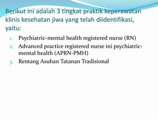 Berikut ini adalah 3 tingkat praktik keperawatan
klinis kesehatan jiwa yang telah diidentifikasi,
yaitu:
1. Psychiatric-mental health registered nurse (RN)
2. Advanced practice registered nurse ini psychiatric-
mental health (APRN-PMH)
3. Rentang Asuhan Tatanan Tradisional
 