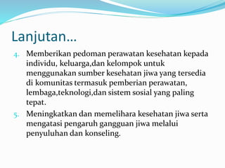 Lanjutan…
4. Memberikan pedoman perawatan kesehatan kepada
individu, keluarga,dan kelompok untuk
menggunakan sumber kesehatan jiwa yang tersedia
di komunitas termasuk pemberian perawatan,
lembaga,teknologi,dan sistem sosial yang paling
tepat.
5. Meningkatkan dan memelihara kesehatan jiwa serta
mengatasi pengaruh gangguan jiwa melalui
penyuluhan dan konseling.
 