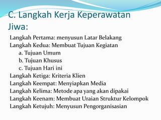 C. Langkah Kerja Keperawatan
Jiwa:
Langkah Pertama: menyusun Latar Belakang
Langkah Kedua: Membuat Tujuan Kegiatan
a. Tujuan Umum
b. Tujuan Khusus
c. Tujuan Hari ini
Langkah Ketiga: Kriteria Klien
Langkah Keempat: Menyiapkan Media
Langkah Kelima: Metode apa yang akan dipakai
Langkah Keenam: Membuat Uraian Struktur Kelompok
Langkah Ketujuh: Menyusun Pengorganisasian
 