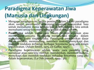 Paradigma Keperawatan Jiwa
(Manusia dan Lingkungan)
 Mengapa paradigma ini begitu penting? dalam hal ini paradigma
akan sangat membantu seseorang ataupun masyarakat luas
untuk memahami dunia kepada kita dan membantu kita untuk
memahami setiap fenomena yang terjadi di sekitar kita.
 Paradigma adalah suatu cara dalam mempersepsikan atau
memandang sesuatu. Paradigma menjelaskan sesuatu dalam
memahami suatu tingkah laku. Paradigma memberikan dasar
dalam melihat, memandang, memberi makna, menyikapi dan
memilih tindakan terhadap berbagai fenomena yang ada dalam
keperawatan. (Adam Smith, 1975, cit Gaffar, 1997).
 Paradigma keperawatan adalah suatu cara pandang yang
mendasar atau cara kita melihat, memikirkan, memberi makna,
menyikapi dan memilih tindakan terhadap fenomena yang ada
dalam keperawatan, (La Ode Jumadi, 1999 : 38).
 