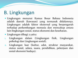 B. Lingkungan
 Lingkungan menurut Kamus Besar Bahasa Indonesia
adalah daerah (kawasan) yang termasuk didalamnya.
Lingkungan adalah faktor eksternal yang berpengaruh
terhadap perkembangan menusia dan mencakup antara
lain lingkungan sosial, status ekonomi dan kesehatan.
 Lingkungan dibagi 2 yaitu:
1. Lingkungan dalam (Lingkungan fisik, Lingkungan
psikologi dan Lingkungan sosial).
2. Lingkungan luar (kultur, adat, struktur masyarakat,
status sosial, udara, suara, pendidikan, pekerjaan dan
sosial ekonomi budaya).
 