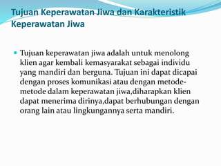 Tujuan Keperawatan Jiwa dan Karakteristik
Keperawatan Jiwa
 Tujuan keperawatan jiwa adalah untuk menolong
klien agar kembali kemasyarakat sebagai individu
yang mandiri dan berguna. Tujuan ini dapat dicapai
dengan proses komunikasi atau dengan metode-
metode dalam keperawatan jiwa,diharapkan klien
dapat menerima dirinya,dapat berhubungan dengan
orang lain atau lingkungannya serta mandiri.
 