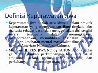Definisi Keperawatan Jiwa
 Keperawatan jiwa adalah area khusus dalam praktek
keperawatan yang menggunakan ilmu tingkah laku
manusia sebagai dasar dan menggunakan diri sendiri
secara teraupetik dalam meningkatkan,
mempertahankan, memulihkan kesehatan mental
klien dan kesehatan mental masyarakat dimana klien
berada (American Nurses Associations).
 Menurut UU KES. JIWA NO 03 TAHUN 1966, Kondisi
yg memungkinkan perkembangan fisik, intelektual
emosional secara optimal dari seseorang dan
perkebangan ini selaras dgn orang lain.
 