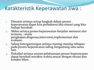 Karakteristik Keperawatan Jiwa :
1. Dinamis artinya setiap langkah dalam proses
keperawatan dapat kita perbaharui jika situasi yang kita
hadapi berubah.
2. Siklus artinya proses keperawatan berjalan menurut alur
tertentu : mulai
pengkajian,diagnosa,intervensi,implementasi dan
evaluasi.
3. Saling ketergantungan artinya masing-masing tahapan
pada proses keperawatan saling bergantung satu sama
lain.
4. Fleksibel artinya urutan pelaksanaan proses keperawatan
dapat berubah sewaktu-waktu,sesuai dengan situasi dan
kondisi klien.
 
