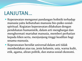 LANJUTAN…
 Keperawatan menganut pandangan holistik terhadap
manusia yaitu kebutuhan manusia bio-psiko-sosial-
spiritual. Kegiatan keperawatan dilakukan dengan
pendekatan humanistik, dalam arti menghargai dan
menghormati martabat manusia, memberi perhatian
kepada klien serta, menjunjung tinggi keadilan bagi
sesama manusia.
 Keperawatan bersifat universal dalam arti tidak
membedakan atas ras, jenis kelamin, usia, warna kulit,
etik, agama, aliran politik, dan status sosial ekonomi.
 