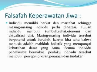 Falsafah Keperawatan Jiwa :
 Individu memiliki harkat dan martabat sehingga
masing-masing individu perlu dihargai. Tujuan
individu meliputi tumbuh,sehat,otonomi dan
aktualisasi diri. Masing-masing individu tersebut
berpotensi untuk berubah, karena kita tahu bahwa
manusia adalah mahkluk holistik yang mempunyai
kebutuhan dasar yang sama. Semua individu
perilakunya bermakna, perilaku individu tersebut
meliputi : persepsi,pikiran,perasaan dan tindakan.
 