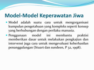 Model-Model Keperawatan Jiwa
 Model adalah suatu cara untuk mengorganisasi
kumpulan pengetahuan yang kompleks seperti konsep
yang berhubungan dengan perilaku manusia.
 Penggunaan model ini membantu praktisi
memberikan dasar untuk melakukan pengkajian dan
intervensi juga cara untuk mengevaluasi keberhasilan
penanggulangan (Stuart dan sundeen, P 32, 1998).
 