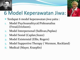 6 Model Keperawatan Jiwa:
 Terdapat 6 model keperawatan jiwa yaitu :
1. Model Psychoanalitycal/Psikoanalisa
(Freud,Erickson).
2. Model Interpersonal (Sullivan,Peplau)
3. Model Sosial (Caplan,Szasz)
4. Model Existensial (Ellis, Rogers)
5. Model Supportive Therapy ( Wermon, Rockland)
6. Medical (Mayer, Kraeplin)
 