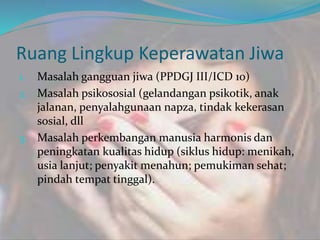Ruang Lingkup Keperawatan Jiwa
1. Masalah gangguan jiwa (PPDGJ III/ICD 10)
2. Masalah psikososial (gelandangan psikotik, anak
jalanan, penyalahgunaan napza, tindak kekerasan
sosial, dll
3. Masalah perkembangan manusia harmonis dan
peningkatan kualitas hidup (siklus hidup: menikah,
usia lanjut; penyakit menahun; pemukiman sehat;
pindah tempat tinggal).
 