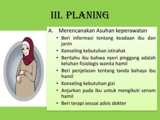 III. PLANING
A. Merencanakan Asuhan keperawatan
• Beri informasi tentang keadaan ibu dan
janin
• Konseling kebutuhan istirahat
• Beritahu ibu bahwa nyeri pinggang adalah
keluhan fisiologis wanita hamil
• Beri penjelasan tentang tanda bahaya ibu
hamil
• Konseling kebutuhan gizi
• Anjurkan pada ibu untuk mengikuti senam
hamil
• Beri terapi sesuai advis dokter
 
